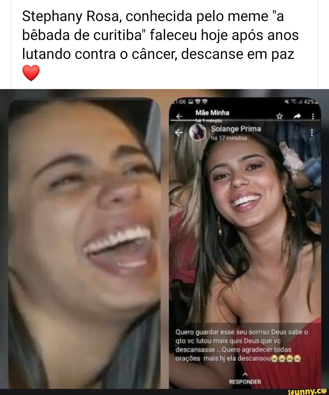 Stephany Rosa, conhecida pelo meme "a
bêbada de curitiba" faleceu hoje após anos
lutando contra o câncer, descanse em paz
Mae Minha
mA -rimto
4 Solange Prima FID
comme
ero guardar esse seu sorriso Deus sabe o
it lutou mais quis
Quero agradecer todas
s
mais hj ele descansou@e@ee
us
que vc
RESPONDER