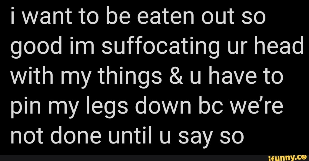 i want to be eaten out so good im suffocating ur head with my things & u have to pin my legs down bc we're not done until u say so