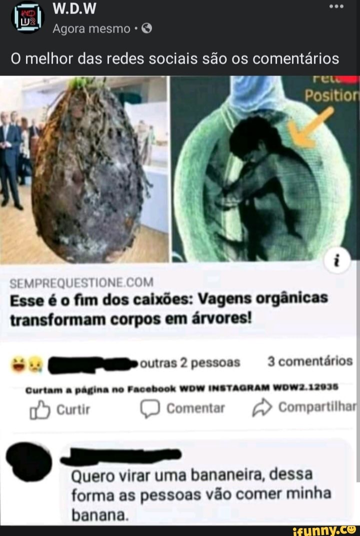 W.DW
Agora mesmo *
O melhor das redes sociais são os comentários
Positior
EMPREQUESTIONE JM
Esse é o fim dos caixões: Vagens orgânicas transformam corpos em árvores!
- 2 pessoas 3 comentários
Curtam a página no Facebook WDW INSTAGRAM WOW2.12035
Curtir Comentar Compartilhar
Quero virar uma bananeira, dessa
forma as pessoas vão comer minha banana.