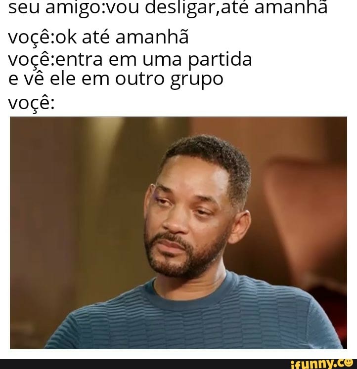seu amigo.vou aes Igar ate amanna
voçê:ok até amanhã
voçê:entra em uma partida
e vê ele em outro grupo
voçê: