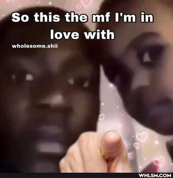 - So this the mf I'm in love with
wholesome. shit