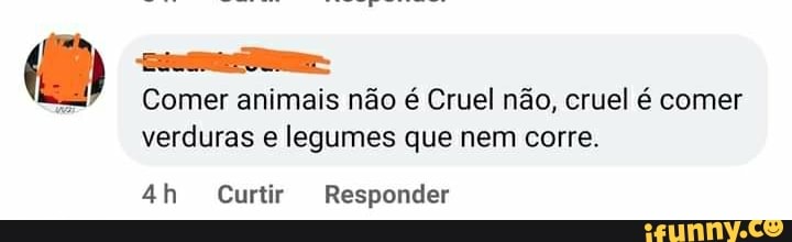 Comer animais não é Cruel não, cruel é comer verduras e legumes que nem corre.
Curtir Responder