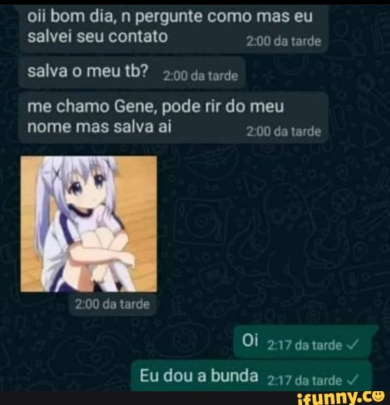 oii bom dia, n pergunte como mas eu salvei seu contato da tarde
salva o meu tb? tarde
me chamo Gene, pode rir do meu nome mas salva ai da tarde
da tarde
Oi 217 datarde
Eu dou a bunda 247 go tarde