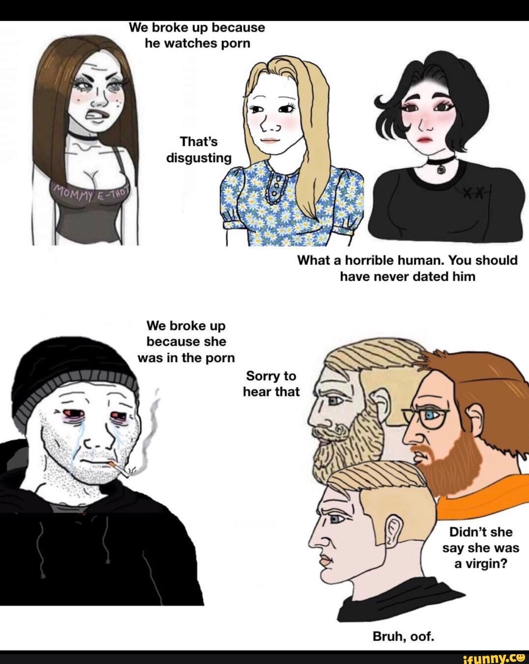 We broke up because he watches porn
That's disgusting
What a horrible human. You should have never dated him
We broke up because she was in the porn
Sorry to hear that
Didn't she say she was a virgin?
Bruh, oof.