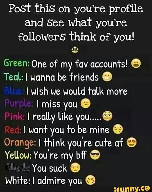 Post this on you‘re profile
and See what you’re
followers think of“ you!
31¢
Green: One of my fav accounfs! 9
TeaL: I wanna be friends 9
I wish we
would +aLk more
I miss you º
I reaU.y Like you .....
Ó
I wun‘l' you +0 be mine 9
Orange: I +hmk you re cu’re of 9
Yellow: You re my bi G
‘ You suck 6
WhH'e: I admire you ©