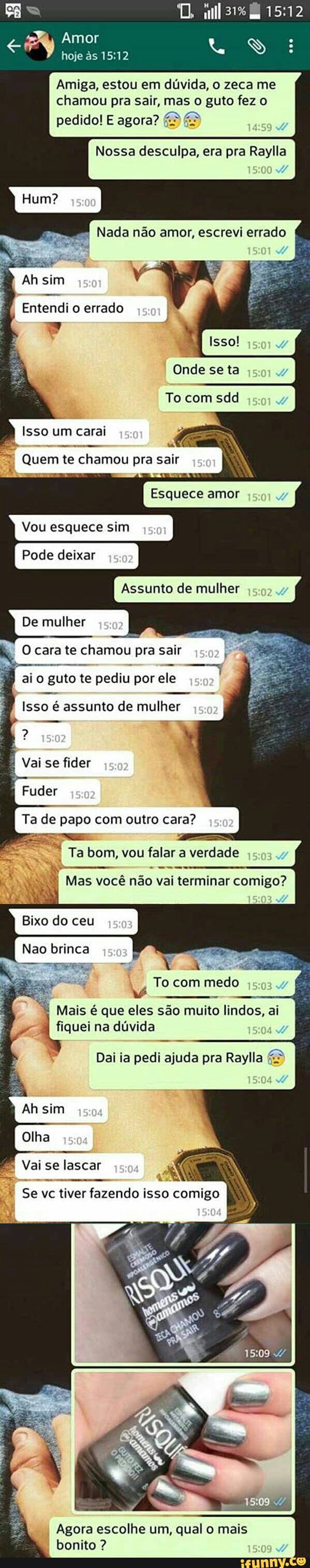 Amiga, estou em dúvida, o zeca me
chamou pra sair, mas o guto fez o
Nossa desculpa, era pra Raylla
Nada não amor, escrevi errado
Ah sim
Entendi o errado
À
o Coy
Onde se ta
Rae N
"7 Quem te chamou pra sair
À
Vou esquece sim
Pode deixar
Assunto de mulher
De mulher