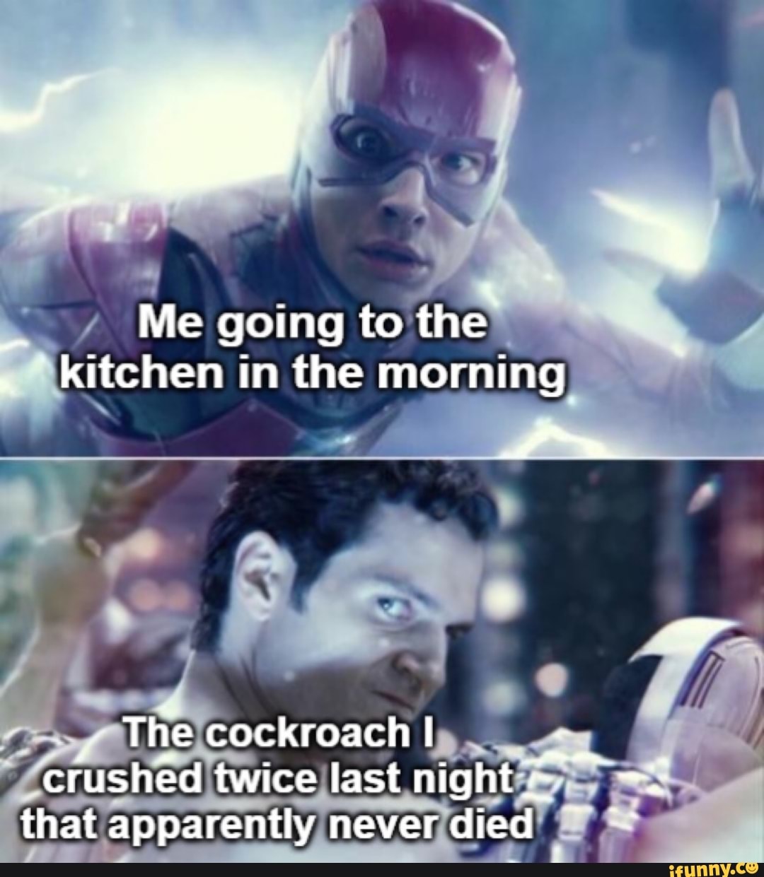Me going to the the" kitchen in the morning
The cockroach I crushed twice last night that apparently never died