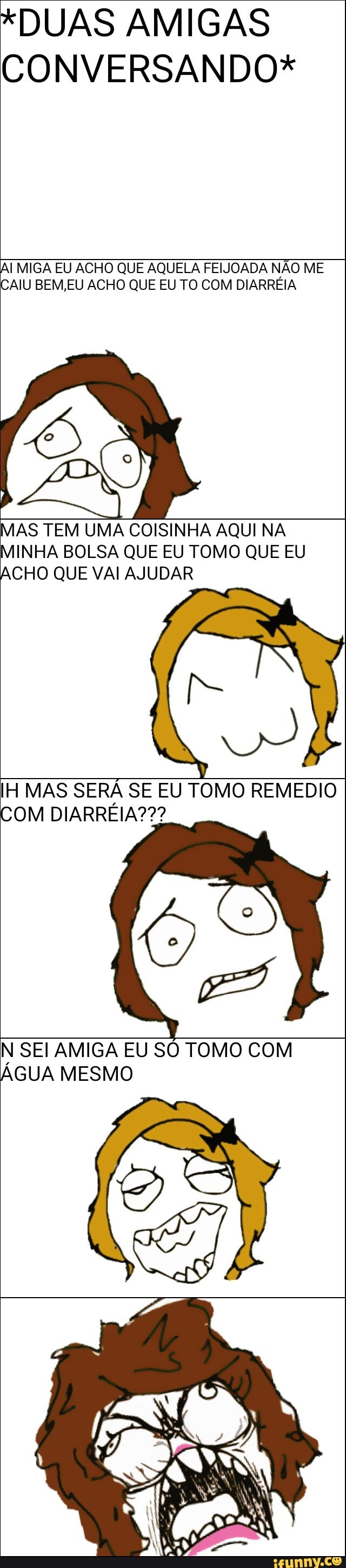 *DUAS AMIGAS
Al MIGA EU ACHO QUE AQUELA FEIJOADA NÃO ME
CAIU BEM,EU ACHO QUE EU TO COM DIARREIA
am TEM UMA COISINHA AQUI NA
MINHA BOLSA QUE EU TOMO QUE EU
CHO QUE VAI AJUDAR