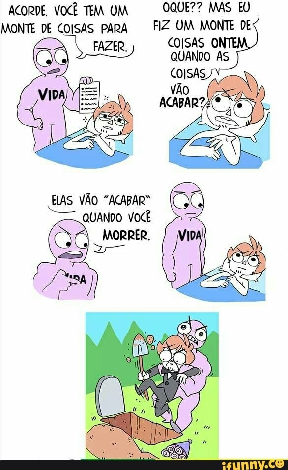 ACORDE, VOCÊ TEM UM OQUE?? MAS EU MONTE DE COISAS para FIZ UM MONTE DE FAZE COISAS ONTE QUANDO AS
COISA:
ELAS VÃO "ACABAR"
QUANDO VOCÊ
MORRER.