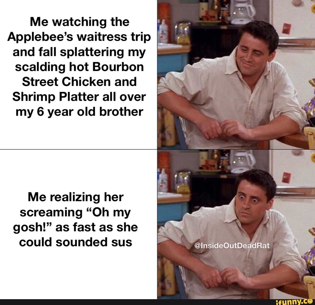 Me watching the
Applebee's waitress trip I; and fall splattering my scalding hot Bourbon
Street Chicken and
Shrimp Platter all over
my 6 year old brother
Me realizing her screaming "Oh my gosh!" as fast as she could sounded sus