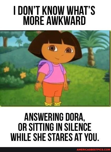 DON'T KNOW WHAT'S MORE AWKWARD
on
ANSWERING DORA,
OR SITTING IN SILENCE
WHILE SHE STARES AT YOU.
