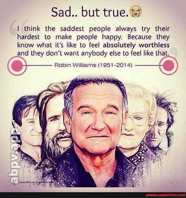 Sad.. but true.@
think the saddest people always try their hardest to make people happy. Because they know what it's like to feel absolutely worthless and they don't want anybody else to feel like that.
Robin Williams (1951-2014)