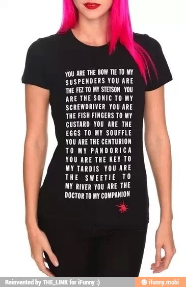 YOU ARE THE BOW TIE TO MY
SUSPENDERS YOU ARE
THE FEZ TO MY STETSON YOU
ARE THE SONIC TO MY
SCREWDRIVER YOU ARE
THE FISH FINGERS TO MY
CUSTARD YOU ARE THE
EGGS TO MY SOUFFLE
YOU ARE THE CENTURION
TO MY PANDORICA
YOU ARE THE KEY TO
MY TARDIS YOU ARE
THE SWEETIE TO
MY RIVER YOU ARE THE
'DocToR To My COMPANION