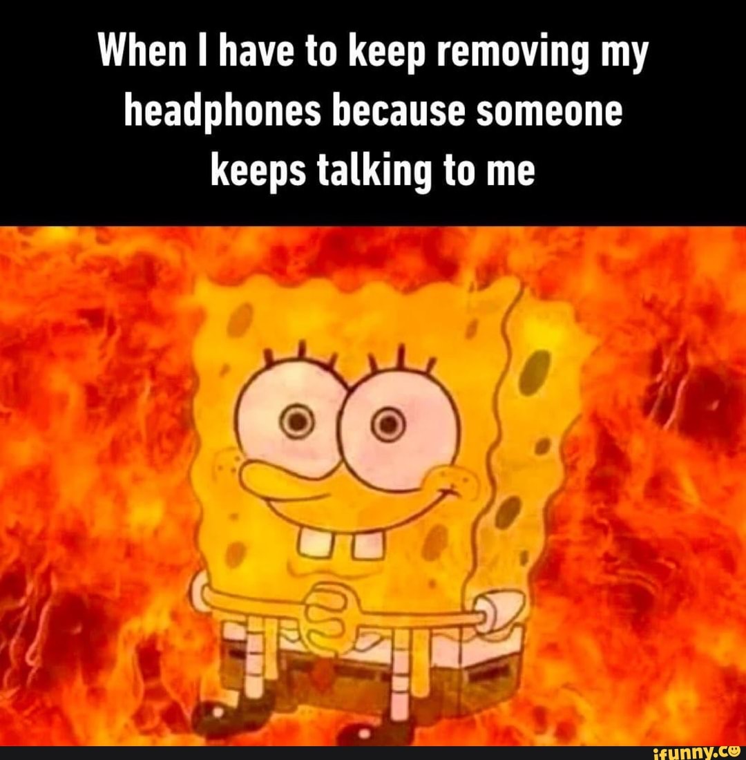 When I have to keep removing my
headphones because someone
keeps talking to me