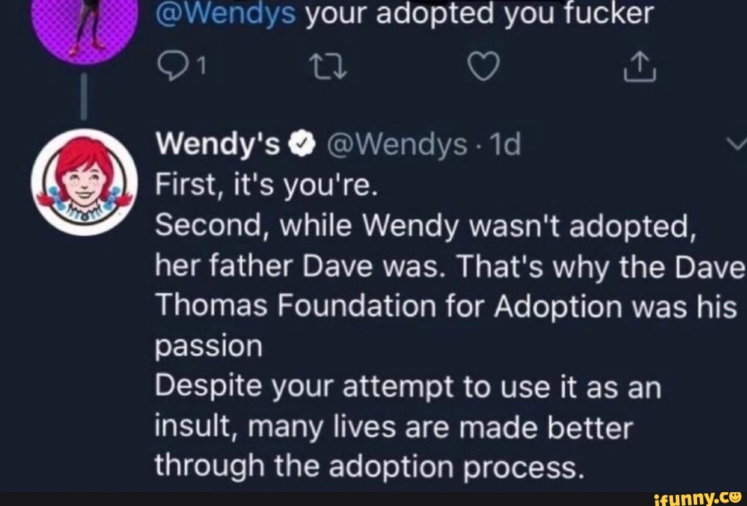@Wendys your adopted you fucker
First, it's you're.
Second, while Wendy wasn't adopted,
her father Dave was. That's why the Dave
Thomas Foundation for Adoption was his
passion
Despite your attempt to use it as an
insult, many lives are made better
through the adoption process.
