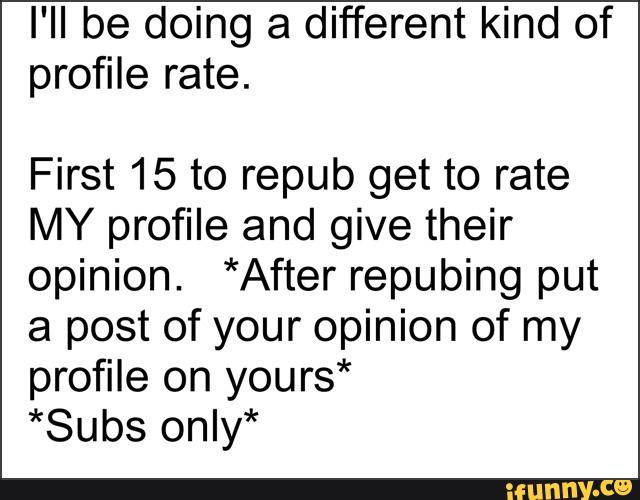 I'll be doing a different kind of
profile rate.
First 15 to repub get to rate
MY profile and give their
opinion. *After repubing put
a post of your opinion of my
profile on yours*
*Subs onIy*
