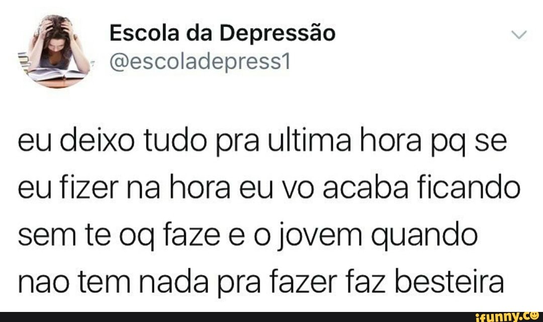 jf& Escola da Depressão
eu deixo tudo pra ultima hora pq se
eu fizer na hora eu vo acaba ficando
sem te og faze e o jovem quando
nao tem nada pra fazer faz besteira