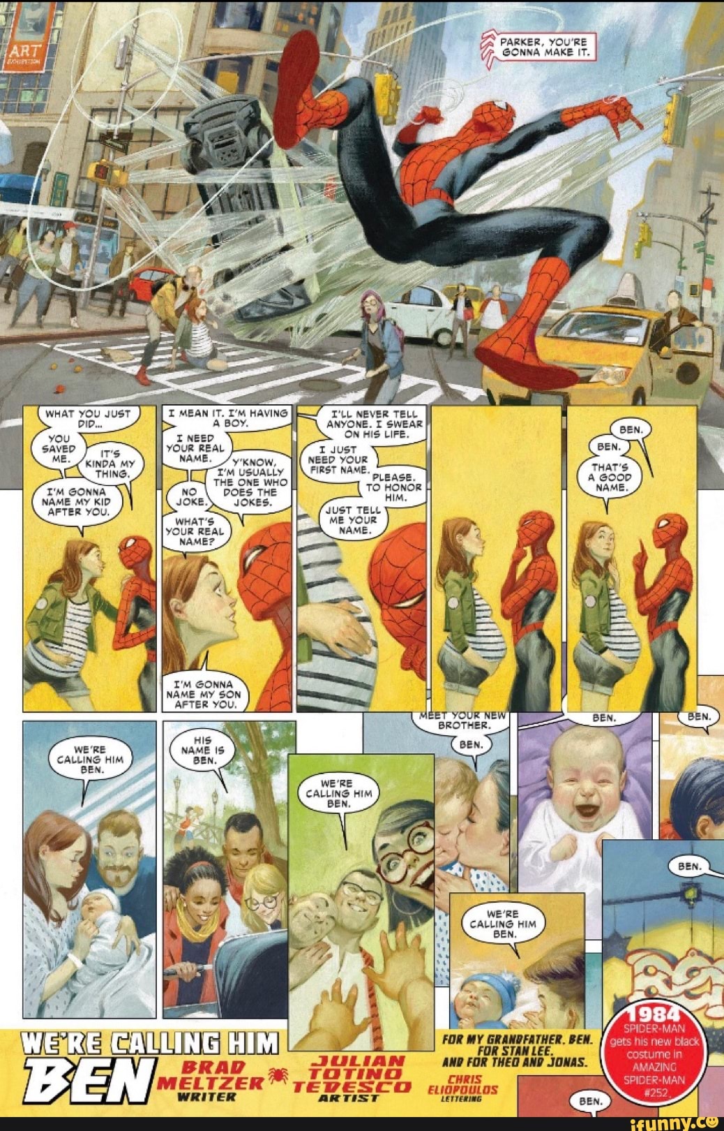 PARKER, YOU'RE GONNA MAKE IT.
MEAN IT. I'M HAVING T'LL NEVER TELL A BOY. ANYONE. I SWEAR ON HIS LIFE.
GONNA
WHATS.
NAME MY KID
AFTER YOU,
I'M GONNA
NAME MY SON
I_AFTER YOU.
NEED YOUR FIRST NAME.
ET YOUR NEW BROTHER.
WE'RE
CALLING HIM
BEN.
FOR MY GRANDFATHER. BEW.
FOR STAN LEE.
AND FOR THEG AND JONAS.
WERE CALLING HIM
BRAD
WRITER
WRITER ARTIST LETTERING. BEN.