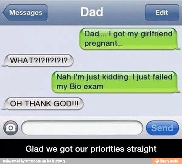 Dad.... I got my girlfriend
pregnant...
(Nah I'm just kidding. I just failed
_my Bio exam
Glad we got our priorities straight