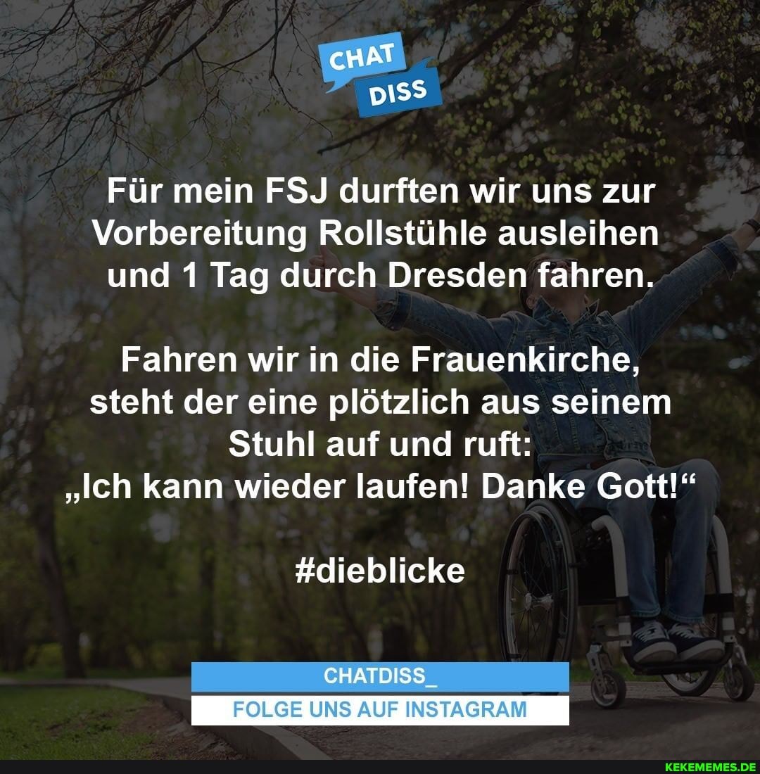 Für mein FSJ durften wir uns zur
Vorbereitung Rollstühle ausleihen und 1 Tag durch Dresden fahren.
Fahren wir in die Frauenkirche, steht der eine plötzlich aus seinem
Stuhl auf und ruft:
"Ich kann wieder laufen! Danke Gott!"
#dieblicke
CHATDISS_
FOLGE UNS AUF INSTAGRAM