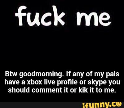 fuck me
Btw guudmurning. If any of my pals
have a xbox live profile nr skype you
should comment it ur kik it to me. - Btw goodmorning. If any of my pals have a xbox live profile or skype you should comment it or kik it to me.