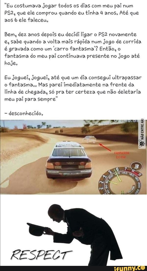 "Eu costumava jogar todos os dias com meu pai num que ele comprou quando eu tinha 4 anos, Até que aos ele faleceu,
Bem, dez anos depois eu decidi ligar o novamente e, sabe quando a volta mais rápida num jogo de corrida é gravada como um carro fantasma ? Então, o fantasma do meu pai continuava presente no jogo até hoje.
Eu joguei, joguei, até que um dia consegui ultrapassar o fantasma,, Mas parei imediatamente na frente da linha de chegada, só pra ter certeza que não deletaria meu pai para sempre"
desconhecido,
RESPECT