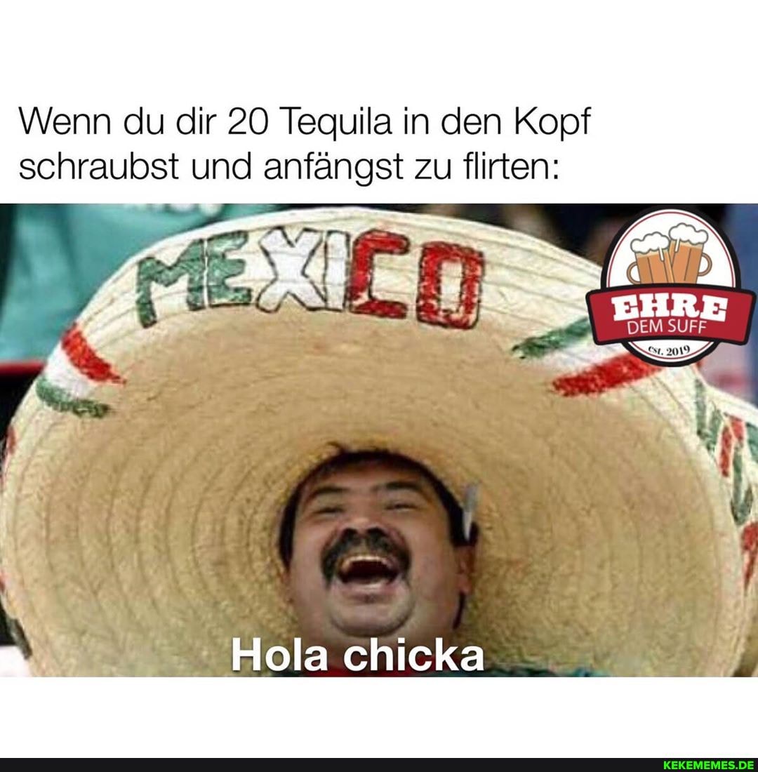 Wenn du dir 20 Tequila in den Kopf schraubst und anfängst zu flirten:
EHRE
DEM SUFF
Hola chicka