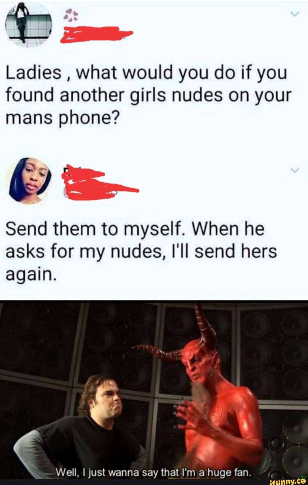 Ladies
what would you do if you
found another girls nudes on your
mans phone?
Send them to myself. When he
asks for my nudes, I'll send hers
again.
Well, I just wanna say that I'm a huge fan.