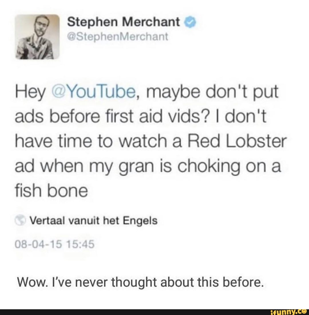 Hey "YouTube, maybe don't put
ads before first aid vids? I don't
have time to watch a Red Lobster
ad when my gran is choking on a
fish bone
Vertaal vanuit het Engels
08-04-15 15:45
Wow. I've never thought about this before.