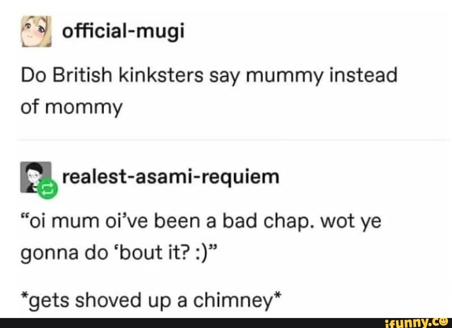 ES official-mugi
Do British kinksters say mummy instead
of mommy
a realest-asami-requiem
"oi mum oi've been a bad chap. wot ye
*gets shoved up a chimney*