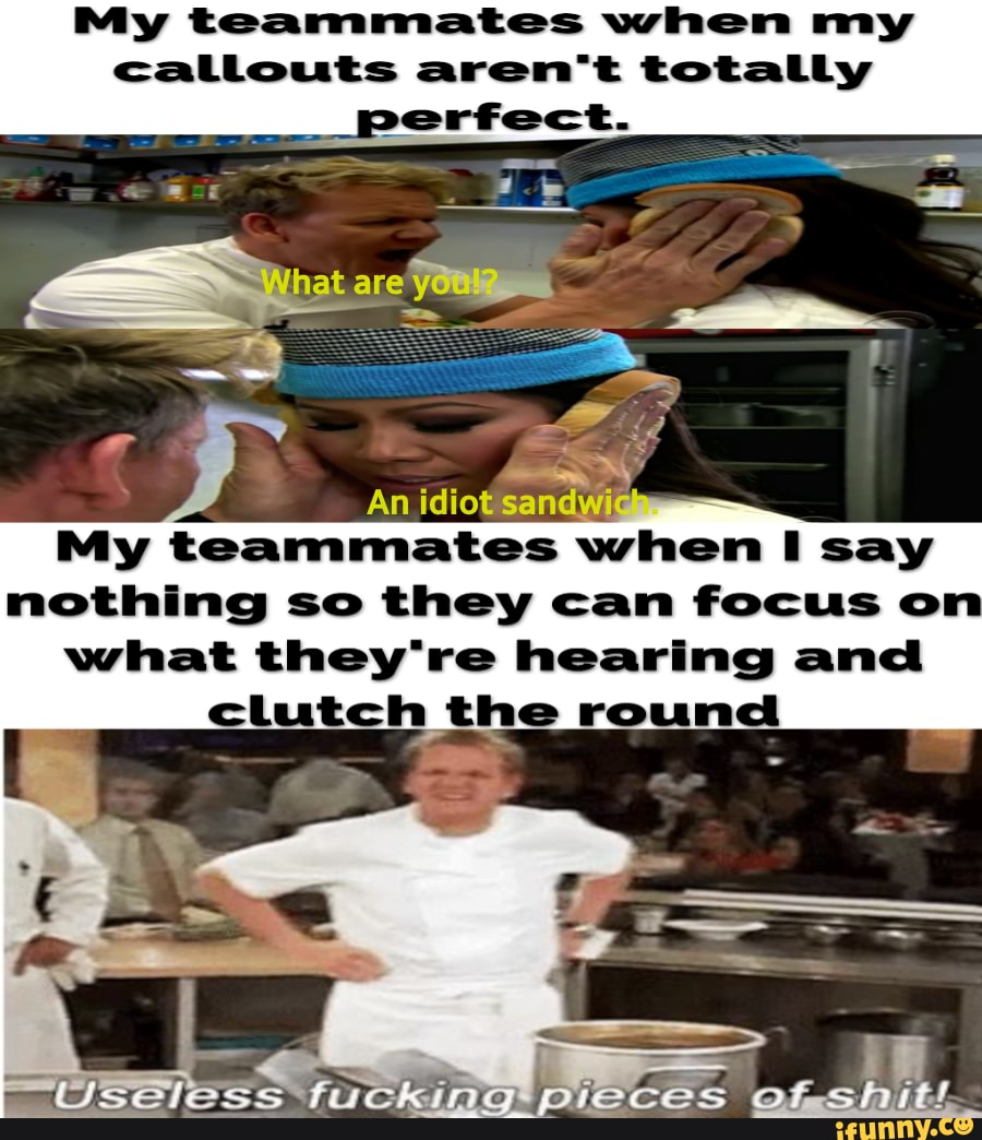 My teammates when my
callouts aren't totally
My teammates when I say
nothing so they can focus on
what they're hearing and