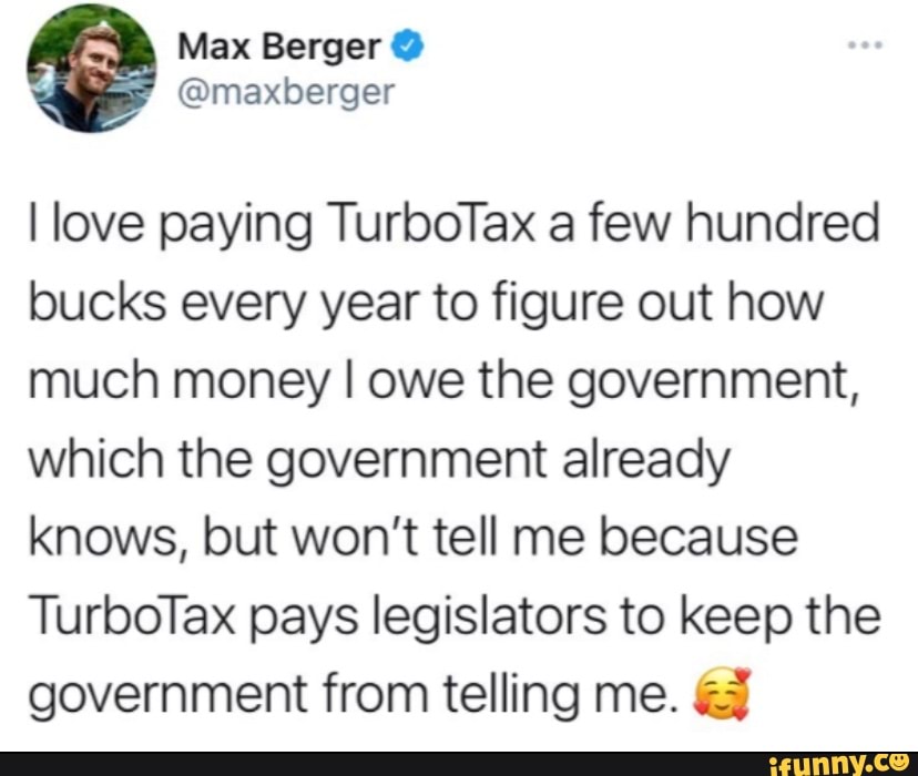 Max Berger @
@maxberger
I love paying TurboTax a few hundred bucks every year to figure out how much money I owe the government, which the government already knows, but won't tell me because
TurboTax pays legislators to keep the government from telling me.