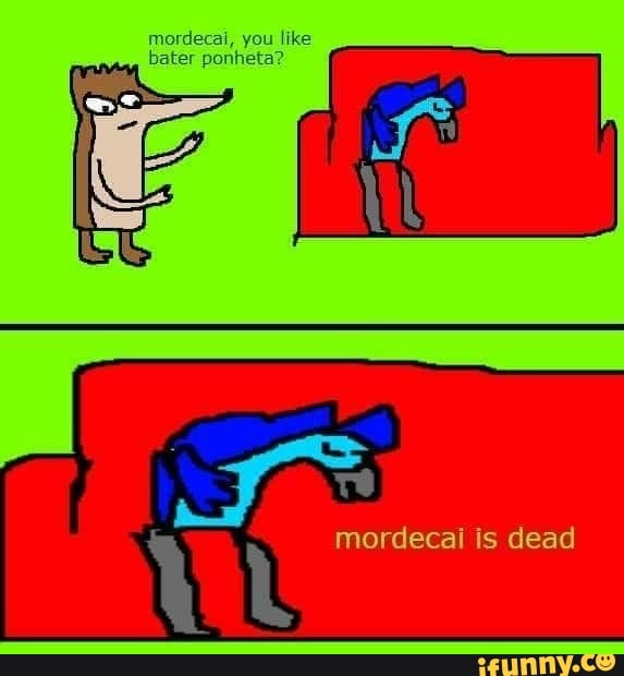 mordecai, you like
bater ponheta?
mordecai is dead