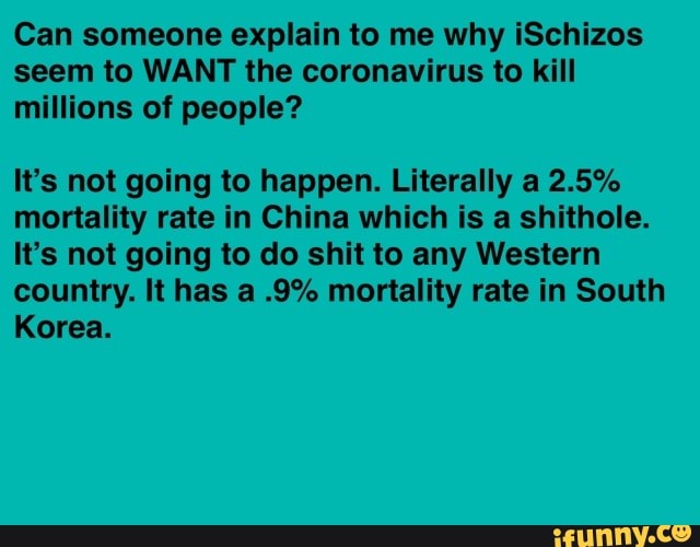 Can someone explain to me why iSchizos
seem to WANT the coronavirus to kill
millions of people?
It's not going to happen. Literally a 2.5%
mortality rate in China which is a shithole.
It's not going to do shit to any Western
country. It has a .9% mortality rate in South
Korea.