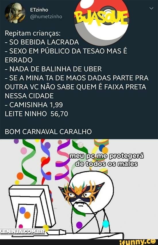 Repitam criangas:
SO BEBIDA LACRADA
SEXO EM PUBLICO DA TESAO MAS E
ERRADO
NADA DE BALINHA DE UBER
SE A MINA TA DE MAOS DADAS PARTE PRA
OUTRA VC NÃO SABE QUEM É FAIXA PRETA
NESSA CIDADE
CAMISINHA 1,99
LEITE NINHO 56,70
BOM CARNAVAL CARALHO