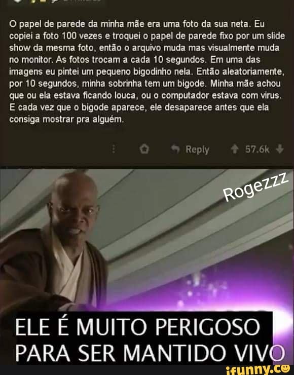 O papel de parede da minha mãe era uma foto da sua neta. Eu copiei a foto 100 vezes e troquei o papel de parede fixo por um slide show da mesma foto, então o arquivo muda mas visualmente muda no monitor. As fotos trocam a cada 10 segundos. Em uma das imagens eu pintei um pequeno bigodinho nela. Então aleatoriamente, por 10 segundos, minha sobrinha tem um bigode. Minha mãe achou que ou ela estava ficando louca, ou o computador estava com virus.
E cada vez que o bigode aparece, ele desaparece antes que ela consiga mostrar pra alguém.
ELE É MUITO PERIGOSO PARA SER MANTIDO VIV