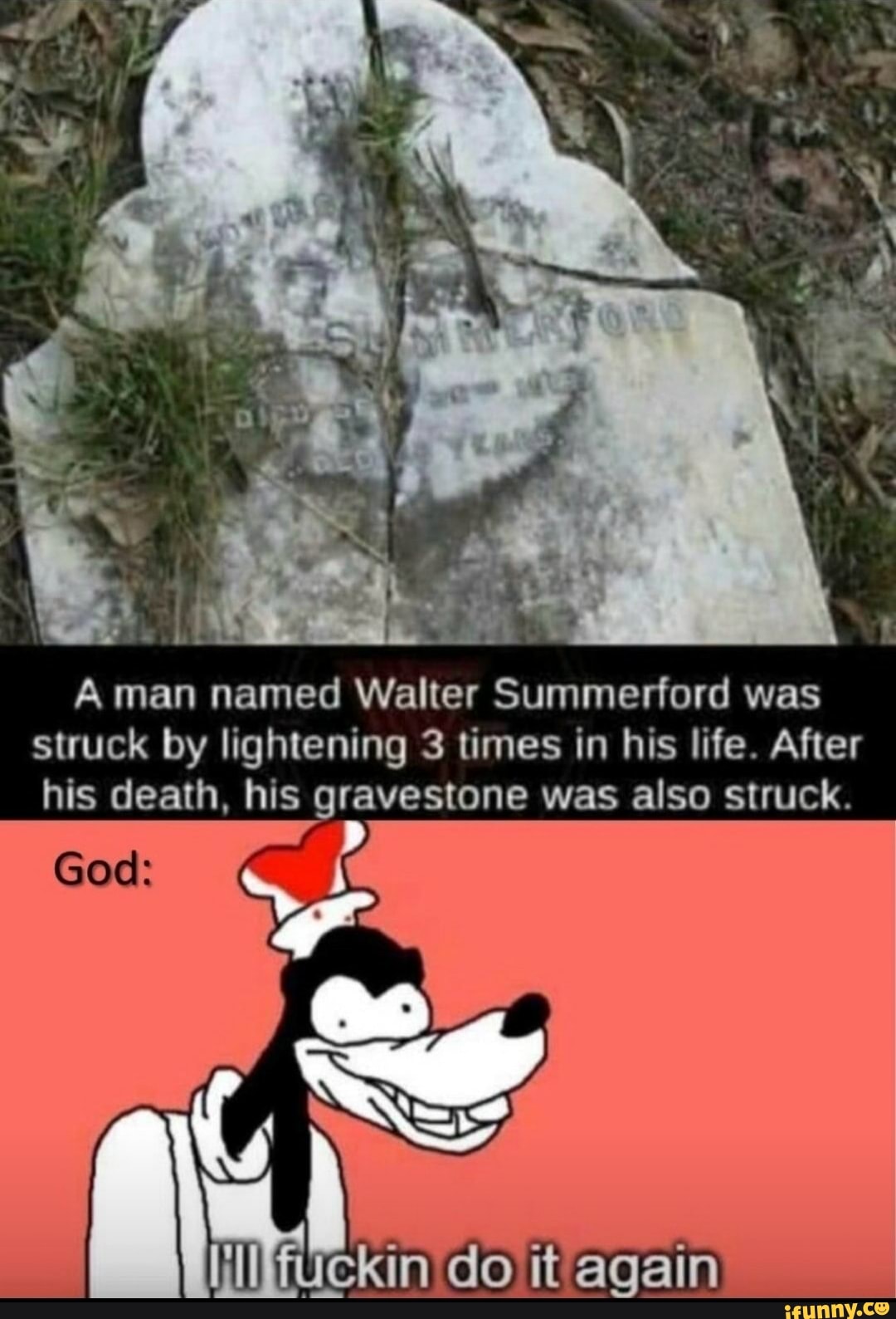 his death, his gravestone was also struck.
od:
man named Walter Summerford was
struck by lightening 3 times in his life. After
kin do it again