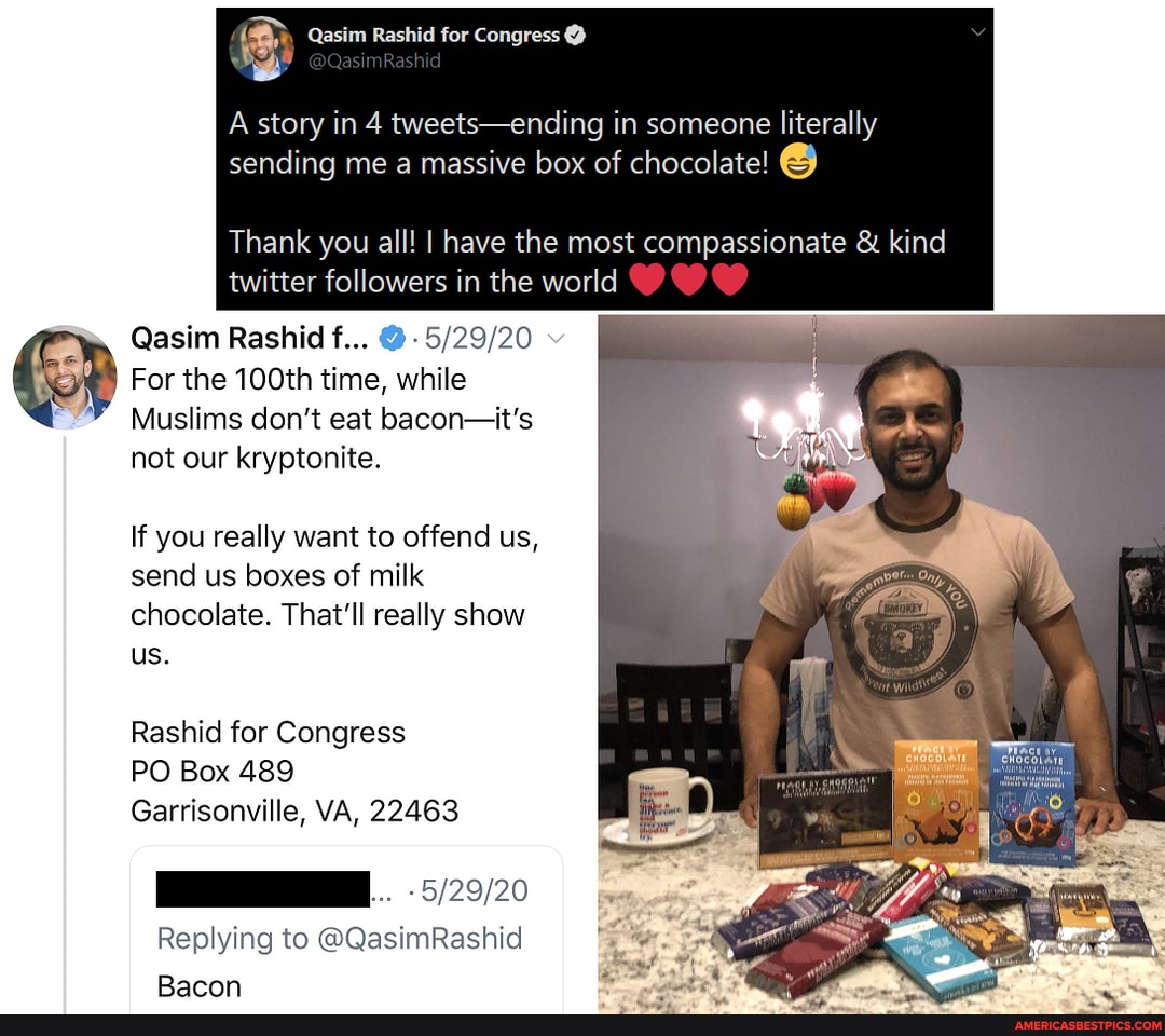 A story in 4 tweets-ending in someone literally sending me a massive box of chocolate!
Thank you all! I have the most compassionate & kind twitter followers in the world
Qasim Rashid f... @
For the 100th time, while
Muslims don't eat bacon-it's not our kryptonite.
If you really want to offend us, send us boxes of milk chocolate. That'll really show us.
Rashid for Congress
PO Box 489
Garrisonville, VA, 22463
Replying to @QasimRashid
Rarnnn
