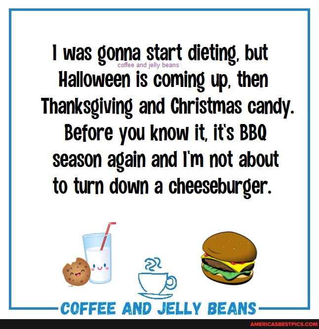 was gonna start dieting, but
Halloween is coming up, then
Thanksgiving and Christmas candy.
Before you know it, it's BBQ
season again and I'm not about to turn down a cheeseburger.
PAPEEE AAIN IFIIV BFARGC