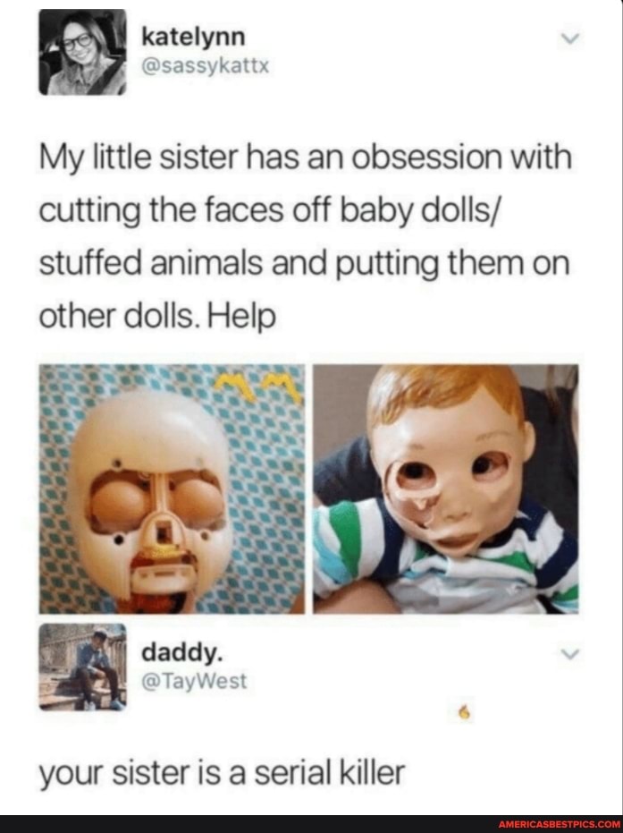 katelynn
My little sister has an obsession with cutting the faces off baby dolls/ stuffed animals and putting them on other dolls. Help
daday.
your sister is a serial killer