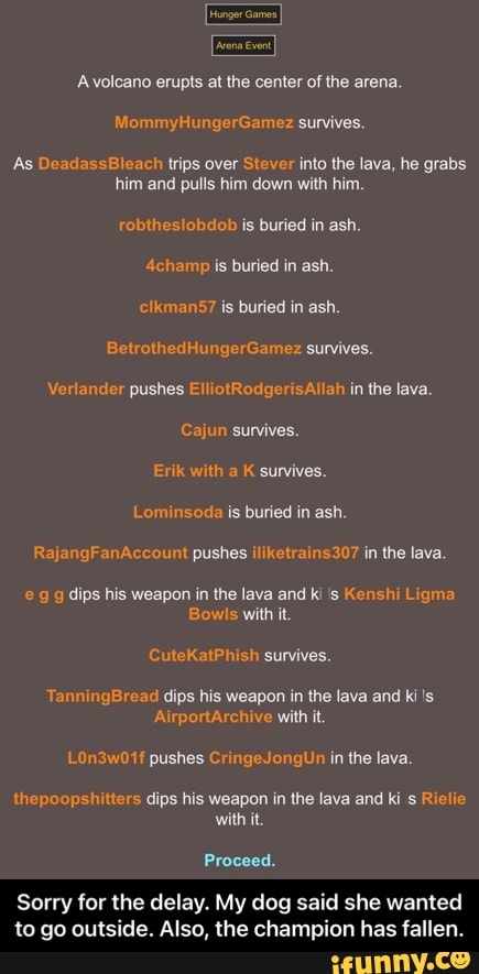 of
amy survives.
As DeadassBleach trips over Stever into the lava, he grabs him and pulls him down with him.
robtheslobdob is buried in ash.
4champ is buried in ash.
clkmans7 is buried in ash.
th dk survives.
Verlander pushes ElliotRodgerisAllah in the lava.
Cajun survives.
Erik with a K survives.
ad is buried in ash.
Ra nA pushes iliketrains307 in the lava.
dips his weapon in the lava and ki 's Kenshi Ligma
Bowls with it.
CuteKatPhish survives.
TanningBread dips his weapon in the lava and
AirportArchive with it.
mg
thepoopshitters dips his weapon in the lava and ki s Riclie with it.
Proceed.
Sorry for the delay. My dog said she wanted to go outside. Also, the champion has fallen. - Sorry for the delay. My dog said she wanted to go outside. Also, the champion has fallen.