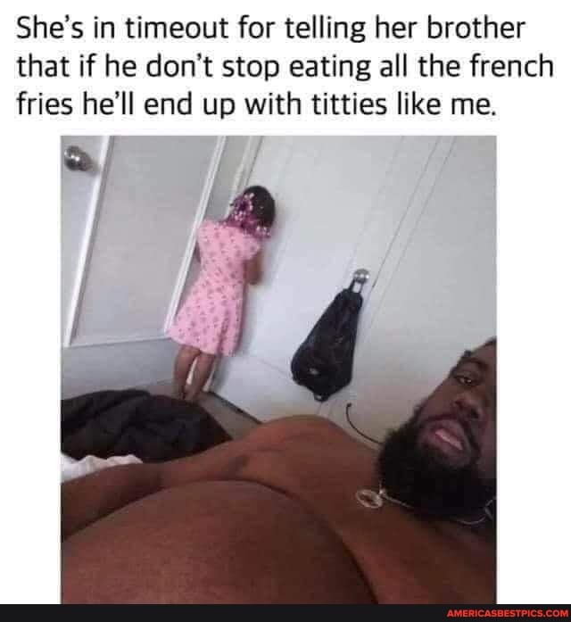 She's in timeout for telling her brother that if he don't stop eating all the french fries he'll end up with titties like me.