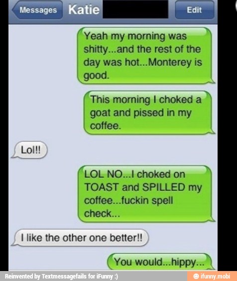 (Yeah my morning was
shitty...and the rest of the
day was hot...Monterey is
good.
goat and pissed in my
coffee.
E morning I choked a
I TOAST and SPILLED my
coffee...fuckin spell
I like the other one better!!