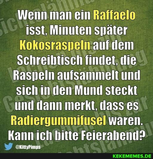 Wennmanein Raffaelo isst, Minuten Snäter
Kokosrasnelmaufidem
Schreibtisch findet. die
Raspeln aufsammelt und sichin den Mund steckt und dann merkt, dasses
Radiergummifusel waren.
Kannich'bitte Feierabend>