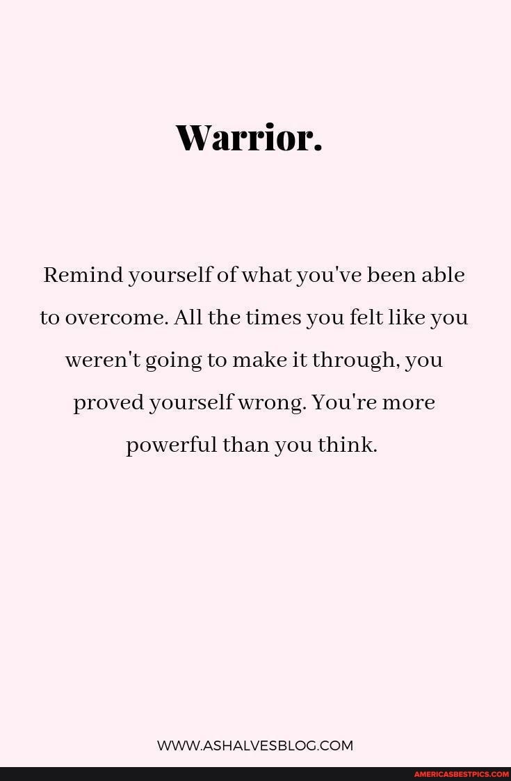 Warrior.
Remind yourself of what you've been able to overcome. All the times you felt like you weren't going to make it through, you proved yourself wrong. You're more
powerful than you think.