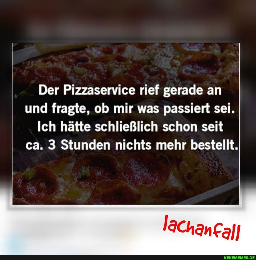 Der Pizzaservice rief gerade an und fragte, ob mir was passiert sei.
Ich hätte schließlich schon seit ca. 3 Stunden nichts mehr bestellt.