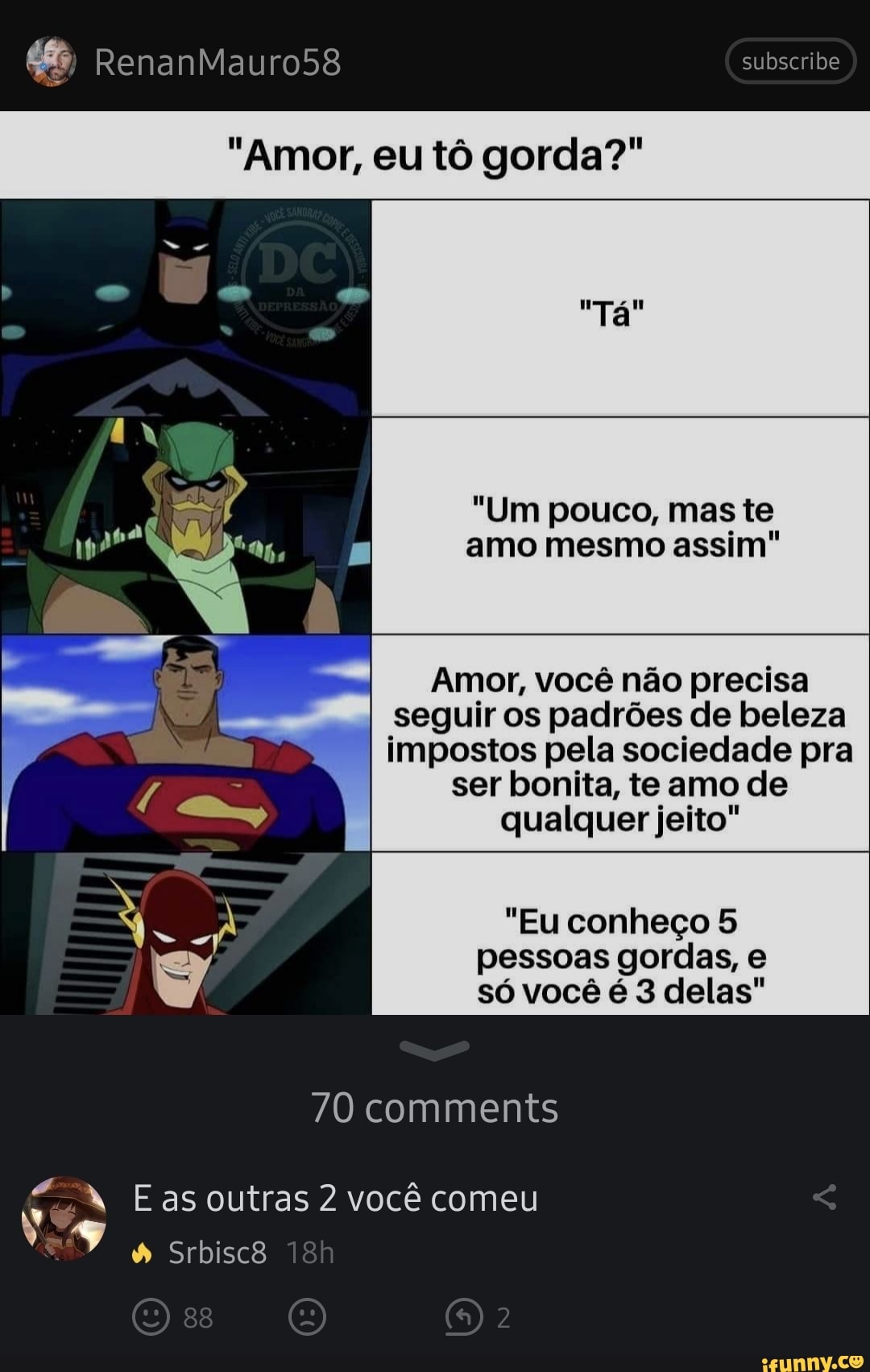 RenanMauro58
"Amor, eu tô gorda?"
subscribe
"Tá
"Um pouco, mas te amo mesmo assim"
Amor, você não precisa seguir os padrões de beleza impostos pela sociedade pra
ser bonita, te amo de qualquer jeito"
"Eu conheço 5 pessoas gordas, e só você é 3 delas"
70 comments
as outras 2 você comeu
Srbisc8