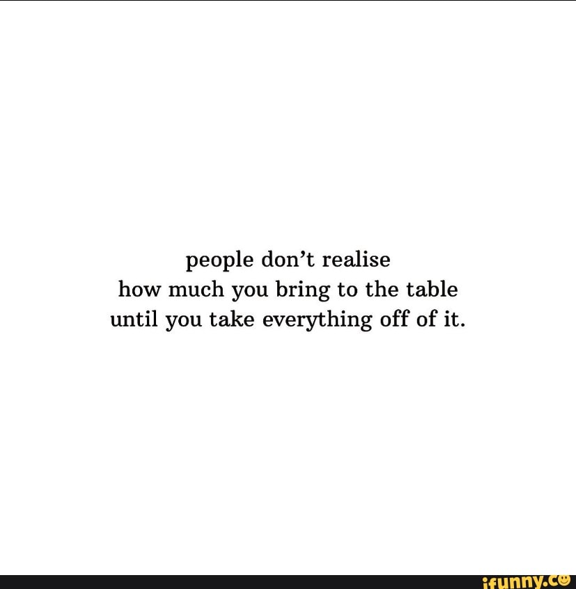 People don't realise how much you bring to the table until you take ...