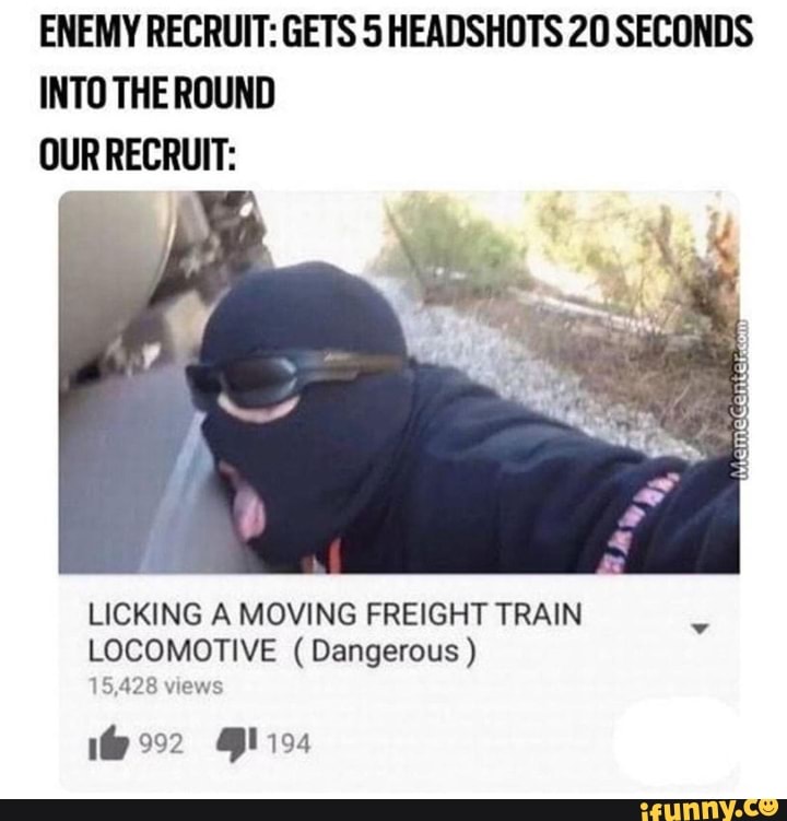 ENEMY RECRUIT: GEI'S 5 HEADSHOTS 20 SECONDS
INTO THE ROUND
OUR RECRUIT:
LICKING A MOVING FREIGHT TRAIN
LOCOMOTlVE ( Dangerous )
153128wmw