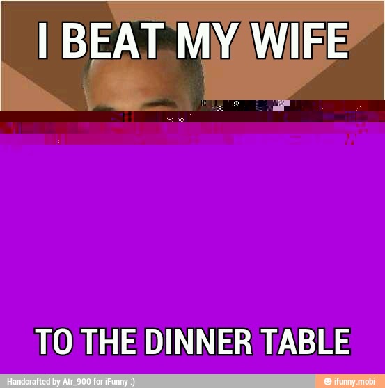 I BEAT. MY WIFE
TO THE DINNER TABLE